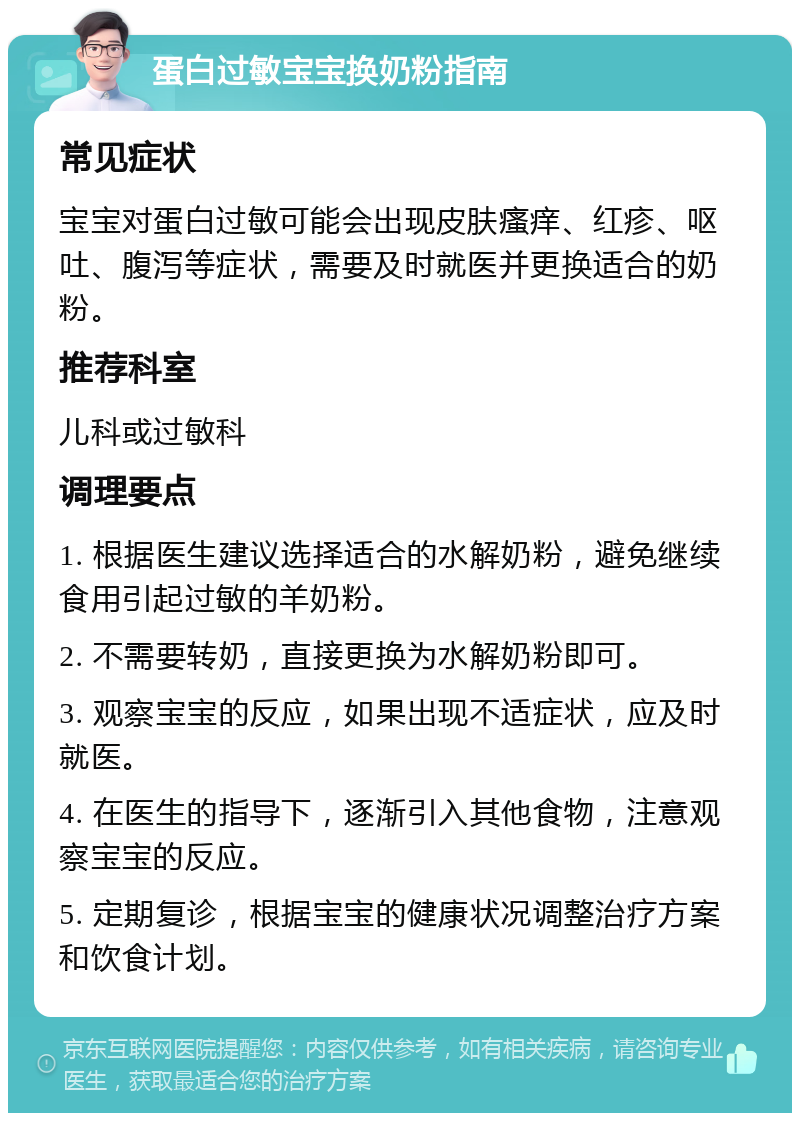 蛋白过敏宝宝换奶粉指南 常见症状 宝宝对蛋白过敏可能会出现皮肤瘙痒、红疹、呕吐、腹泻等症状，需要及时就医并更换适合的奶粉。 推荐科室 儿科或过敏科 调理要点 1. 根据医生建议选择适合的水解奶粉，避免继续食用引起过敏的羊奶粉。 2. 不需要转奶，直接更换为水解奶粉即可。 3. 观察宝宝的反应，如果出现不适症状，应及时就医。 4. 在医生的指导下，逐渐引入其他食物，注意观察宝宝的反应。 5. 定期复诊，根据宝宝的健康状况调整治疗方案和饮食计划。