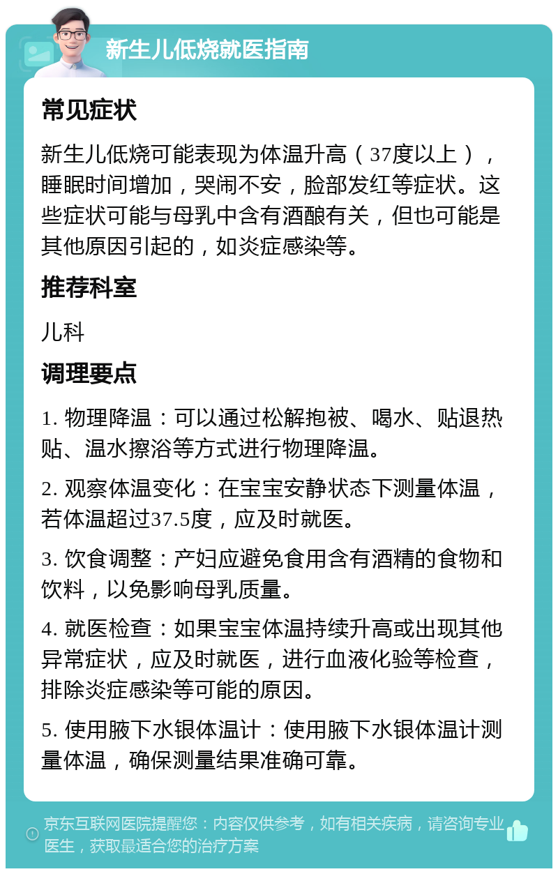 新生儿低烧就医指南 常见症状 新生儿低烧可能表现为体温升高（37度以上），睡眠时间增加，哭闹不安，脸部发红等症状。这些症状可能与母乳中含有酒酿有关，但也可能是其他原因引起的，如炎症感染等。 推荐科室 儿科 调理要点 1. 物理降温：可以通过松解抱被、喝水、贴退热贴、温水擦浴等方式进行物理降温。 2. 观察体温变化：在宝宝安静状态下测量体温，若体温超过37.5度，应及时就医。 3. 饮食调整：产妇应避免食用含有酒精的食物和饮料，以免影响母乳质量。 4. 就医检查：如果宝宝体温持续升高或出现其他异常症状，应及时就医，进行血液化验等检查，排除炎症感染等可能的原因。 5. 使用腋下水银体温计：使用腋下水银体温计测量体温，确保测量结果准确可靠。