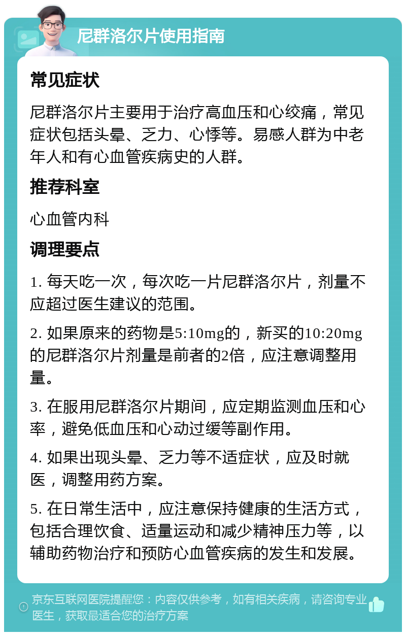 尼群洛尔片使用指南 常见症状 尼群洛尔片主要用于治疗高血压和心绞痛，常见症状包括头晕、乏力、心悸等。易感人群为中老年人和有心血管疾病史的人群。 推荐科室 心血管内科 调理要点 1. 每天吃一次，每次吃一片尼群洛尔片，剂量不应超过医生建议的范围。 2. 如果原来的药物是5:10mg的，新买的10:20mg的尼群洛尔片剂量是前者的2倍，应注意调整用量。 3. 在服用尼群洛尔片期间，应定期监测血压和心率，避免低血压和心动过缓等副作用。 4. 如果出现头晕、乏力等不适症状，应及时就医，调整用药方案。 5. 在日常生活中，应注意保持健康的生活方式，包括合理饮食、适量运动和减少精神压力等，以辅助药物治疗和预防心血管疾病的发生和发展。