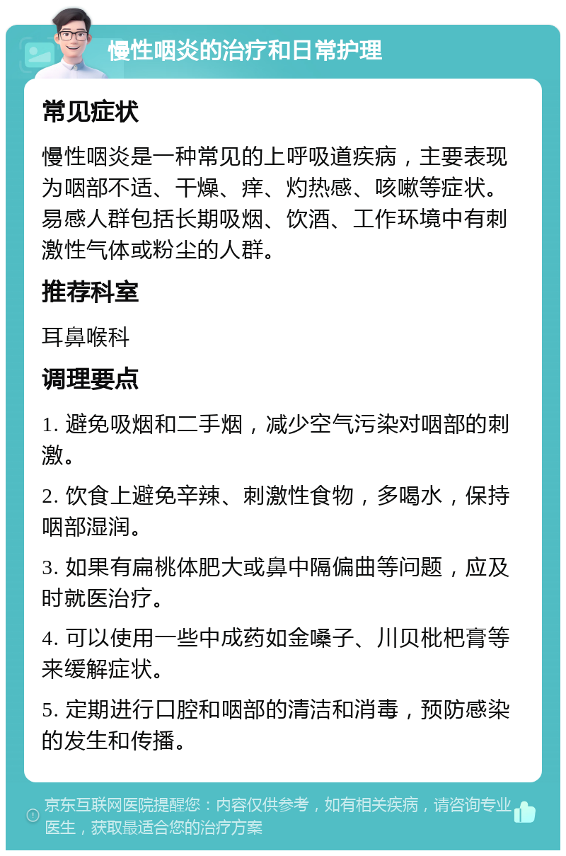 慢性咽炎的治疗和日常护理 常见症状 慢性咽炎是一种常见的上呼吸道疾病，主要表现为咽部不适、干燥、痒、灼热感、咳嗽等症状。易感人群包括长期吸烟、饮酒、工作环境中有刺激性气体或粉尘的人群。 推荐科室 耳鼻喉科 调理要点 1. 避免吸烟和二手烟，减少空气污染对咽部的刺激。 2. 饮食上避免辛辣、刺激性食物，多喝水，保持咽部湿润。 3. 如果有扁桃体肥大或鼻中隔偏曲等问题，应及时就医治疗。 4. 可以使用一些中成药如金嗓子、川贝枇杷膏等来缓解症状。 5. 定期进行口腔和咽部的清洁和消毒，预防感染的发生和传播。