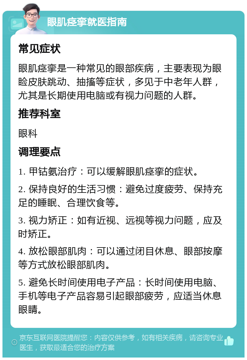 眼肌痉挛就医指南 常见症状 眼肌痉挛是一种常见的眼部疾病，主要表现为眼睑皮肤跳动、抽搐等症状，多见于中老年人群，尤其是长期使用电脑或有视力问题的人群。 推荐科室 眼科 调理要点 1. 甲钴氨治疗：可以缓解眼肌痉挛的症状。 2. 保持良好的生活习惯：避免过度疲劳、保持充足的睡眠、合理饮食等。 3. 视力矫正：如有近视、远视等视力问题，应及时矫正。 4. 放松眼部肌肉：可以通过闭目休息、眼部按摩等方式放松眼部肌肉。 5. 避免长时间使用电子产品：长时间使用电脑、手机等电子产品容易引起眼部疲劳，应适当休息眼睛。