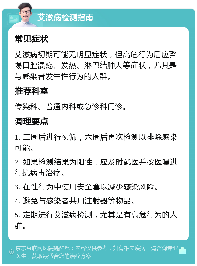 艾滋病检测指南 常见症状 艾滋病初期可能无明显症状，但高危行为后应警惕口腔溃疡、发热、淋巴结肿大等症状，尤其是与感染者发生性行为的人群。 推荐科室 传染科、普通内科或急诊科门诊。 调理要点 1. 三周后进行初筛，六周后再次检测以排除感染可能。 2. 如果检测结果为阳性，应及时就医并按医嘱进行抗病毒治疗。 3. 在性行为中使用安全套以减少感染风险。 4. 避免与感染者共用注射器等物品。 5. 定期进行艾滋病检测，尤其是有高危行为的人群。