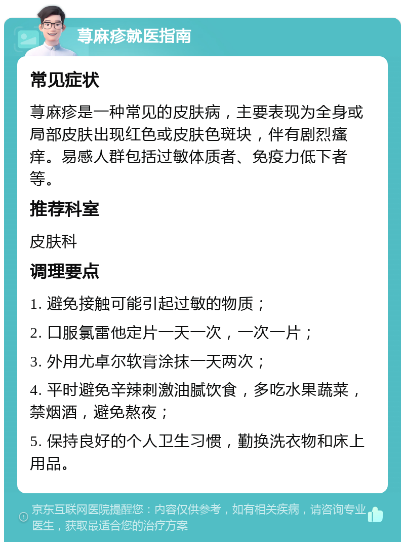 荨麻疹就医指南 常见症状 荨麻疹是一种常见的皮肤病，主要表现为全身或局部皮肤出现红色或皮肤色斑块，伴有剧烈瘙痒。易感人群包括过敏体质者、免疫力低下者等。 推荐科室 皮肤科 调理要点 1. 避免接触可能引起过敏的物质； 2. 口服氯雷他定片一天一次，一次一片； 3. 外用尤卓尔软膏涂抹一天两次； 4. 平时避免辛辣刺激油腻饮食，多吃水果蔬菜，禁烟酒，避免熬夜； 5. 保持良好的个人卫生习惯，勤换洗衣物和床上用品。