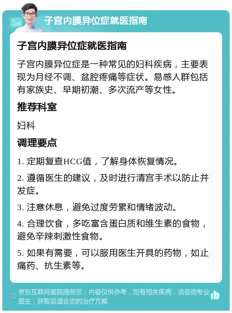 子宫内膜异位症就医指南 子宫内膜异位症就医指南 子宫内膜异位症是一种常见的妇科疾病，主要表现为月经不调、盆腔疼痛等症状。易感人群包括有家族史、早期初潮、多次流产等女性。 推荐科室 妇科 调理要点 1. 定期复查HCG值，了解身体恢复情况。 2. 遵循医生的建议，及时进行清宫手术以防止并发症。 3. 注意休息，避免过度劳累和情绪波动。 4. 合理饮食，多吃富含蛋白质和维生素的食物，避免辛辣刺激性食物。 5. 如果有需要，可以服用医生开具的药物，如止痛药、抗生素等。