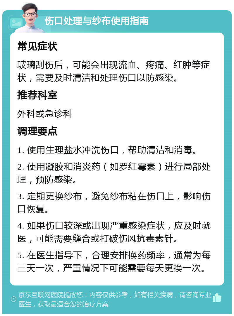 伤口处理与纱布使用指南 常见症状 玻璃刮伤后，可能会出现流血、疼痛、红肿等症状，需要及时清洁和处理伤口以防感染。 推荐科室 外科或急诊科 调理要点 1. 使用生理盐水冲洗伤口，帮助清洁和消毒。 2. 使用凝胶和消炎药（如罗红霉素）进行局部处理，预防感染。 3. 定期更换纱布，避免纱布粘在伤口上，影响伤口恢复。 4. 如果伤口较深或出现严重感染症状，应及时就医，可能需要缝合或打破伤风抗毒素针。 5. 在医生指导下，合理安排换药频率，通常为每三天一次，严重情况下可能需要每天更换一次。