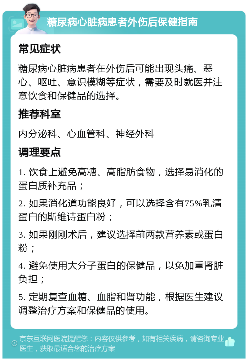 糖尿病心脏病患者外伤后保健指南 常见症状 糖尿病心脏病患者在外伤后可能出现头痛、恶心、呕吐、意识模糊等症状，需要及时就医并注意饮食和保健品的选择。 推荐科室 内分泌科、心血管科、神经外科 调理要点 1. 饮食上避免高糖、高脂肪食物，选择易消化的蛋白质补充品； 2. 如果消化道功能良好，可以选择含有75%乳清蛋白的斯维诗蛋白粉； 3. 如果刚刚术后，建议选择前两款营养素或蛋白粉； 4. 避免使用大分子蛋白的保健品，以免加重肾脏负担； 5. 定期复查血糖、血脂和肾功能，根据医生建议调整治疗方案和保健品的使用。