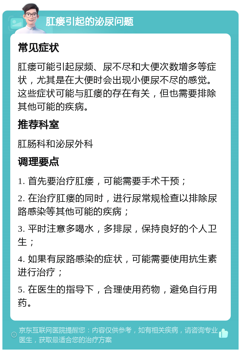 肛瘘引起的泌尿问题 常见症状 肛瘘可能引起尿频、尿不尽和大便次数增多等症状，尤其是在大便时会出现小便尿不尽的感觉。这些症状可能与肛瘘的存在有关，但也需要排除其他可能的疾病。 推荐科室 肛肠科和泌尿外科 调理要点 1. 首先要治疗肛瘘，可能需要手术干预； 2. 在治疗肛瘘的同时，进行尿常规检查以排除尿路感染等其他可能的疾病； 3. 平时注意多喝水，多排尿，保持良好的个人卫生； 4. 如果有尿路感染的症状，可能需要使用抗生素进行治疗； 5. 在医生的指导下，合理使用药物，避免自行用药。