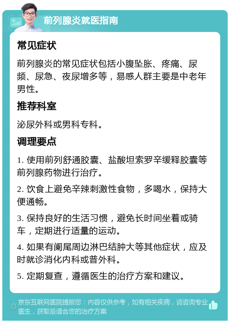 前列腺炎就医指南 常见症状 前列腺炎的常见症状包括小腹坠胀、疼痛、尿频、尿急、夜尿增多等，易感人群主要是中老年男性。 推荐科室 泌尿外科或男科专科。 调理要点 1. 使用前列舒通胶囊、盐酸坦索罗辛缓释胶囊等前列腺药物进行治疗。 2. 饮食上避免辛辣刺激性食物，多喝水，保持大便通畅。 3. 保持良好的生活习惯，避免长时间坐着或骑车，定期进行适量的运动。 4. 如果有阑尾周边淋巴结肿大等其他症状，应及时就诊消化内科或普外科。 5. 定期复查，遵循医生的治疗方案和建议。