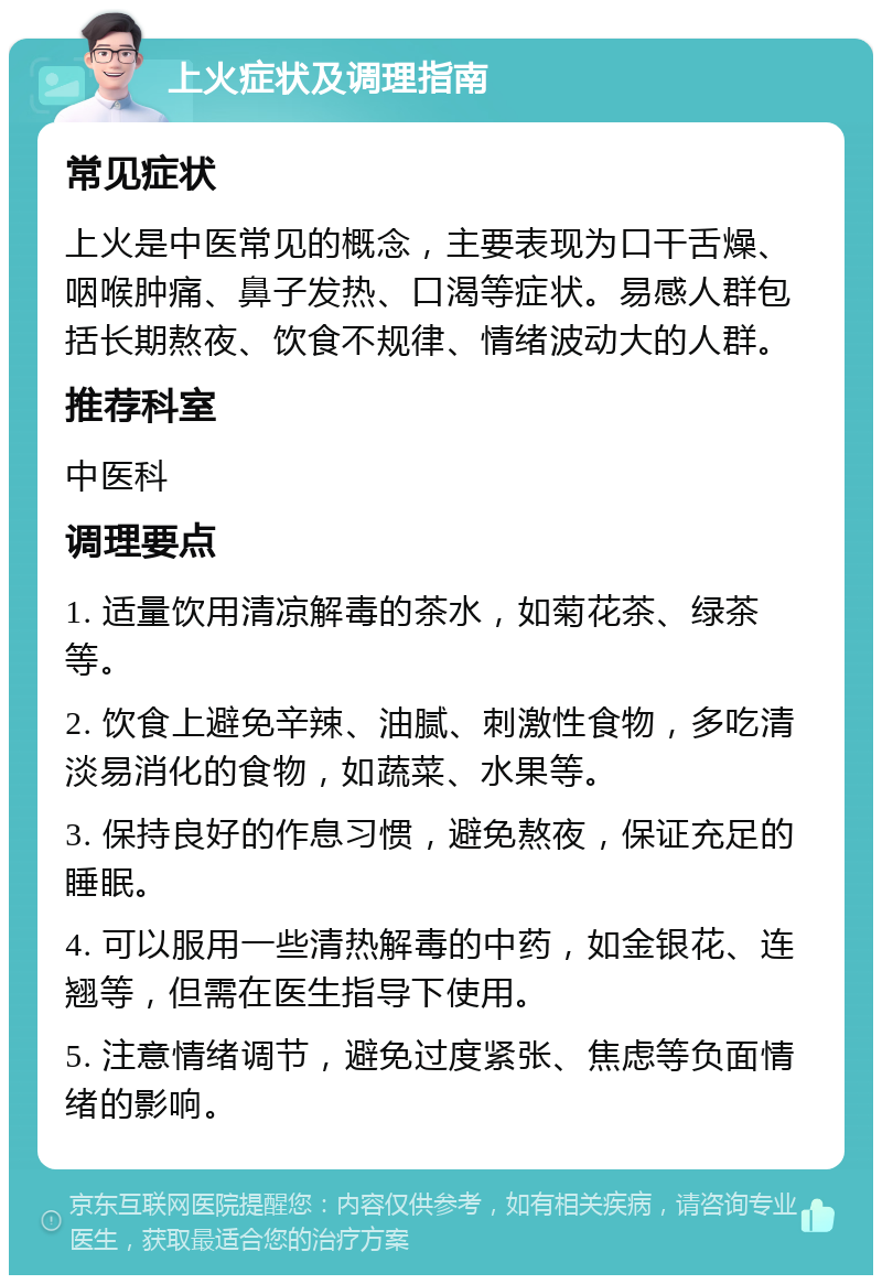 上火症状及调理指南 常见症状 上火是中医常见的概念，主要表现为口干舌燥、咽喉肿痛、鼻子发热、口渴等症状。易感人群包括长期熬夜、饮食不规律、情绪波动大的人群。 推荐科室 中医科 调理要点 1. 适量饮用清凉解毒的茶水，如菊花茶、绿茶等。 2. 饮食上避免辛辣、油腻、刺激性食物，多吃清淡易消化的食物，如蔬菜、水果等。 3. 保持良好的作息习惯，避免熬夜，保证充足的睡眠。 4. 可以服用一些清热解毒的中药，如金银花、连翘等，但需在医生指导下使用。 5. 注意情绪调节，避免过度紧张、焦虑等负面情绪的影响。