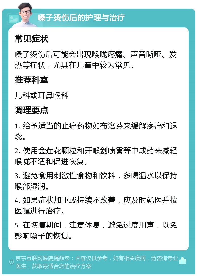 嗓子烫伤后的护理与治疗 常见症状 嗓子烫伤后可能会出现喉咙疼痛、声音嘶哑、发热等症状，尤其在儿童中较为常见。 推荐科室 儿科或耳鼻喉科 调理要点 1. 给予适当的止痛药物如布洛芬来缓解疼痛和退烧。 2. 使用金莲花颗粒和开喉剑喷雾等中成药来减轻喉咙不适和促进恢复。 3. 避免食用刺激性食物和饮料，多喝温水以保持喉部湿润。 4. 如果症状加重或持续不改善，应及时就医并按医嘱进行治疗。 5. 在恢复期间，注意休息，避免过度用声，以免影响嗓子的恢复。