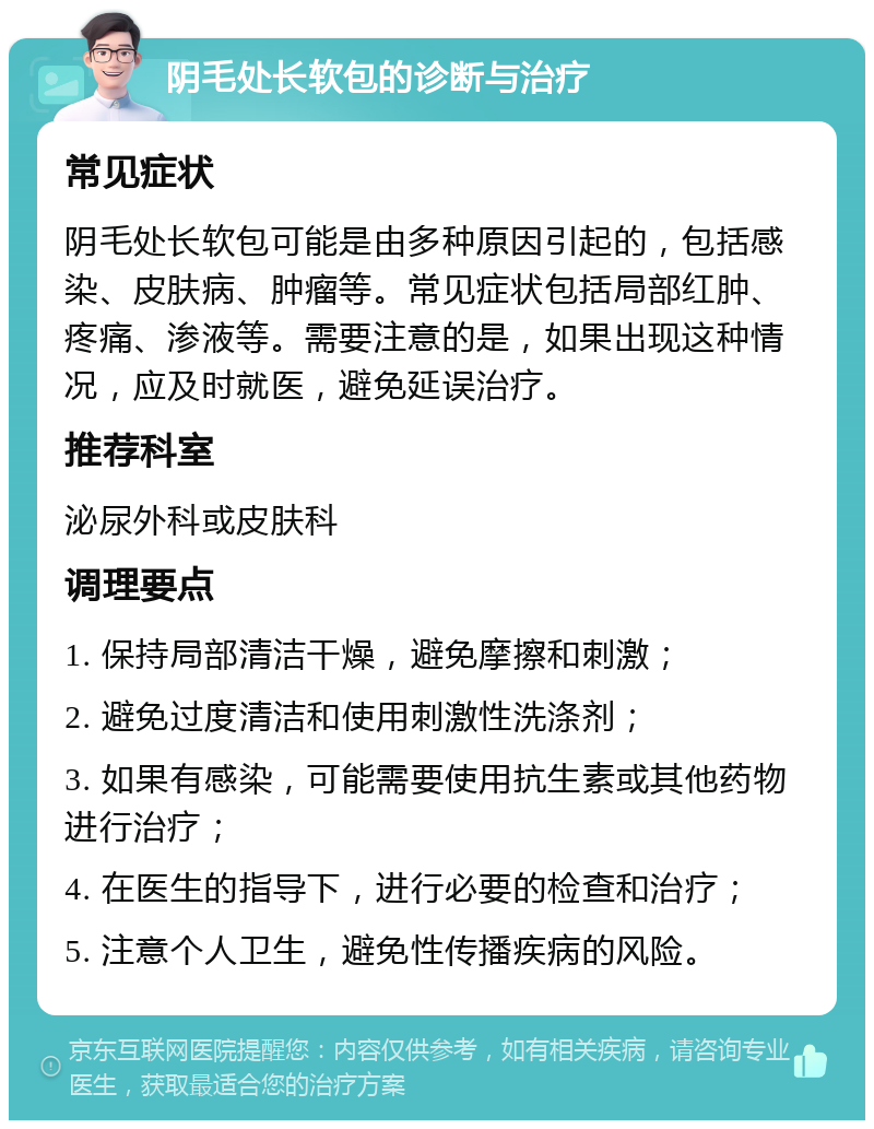 阴毛处长软包的诊断与治疗 常见症状 阴毛处长软包可能是由多种原因引起的，包括感染、皮肤病、肿瘤等。常见症状包括局部红肿、疼痛、渗液等。需要注意的是，如果出现这种情况，应及时就医，避免延误治疗。 推荐科室 泌尿外科或皮肤科 调理要点 1. 保持局部清洁干燥，避免摩擦和刺激； 2. 避免过度清洁和使用刺激性洗涤剂； 3. 如果有感染，可能需要使用抗生素或其他药物进行治疗； 4. 在医生的指导下，进行必要的检查和治疗； 5. 注意个人卫生，避免性传播疾病的风险。