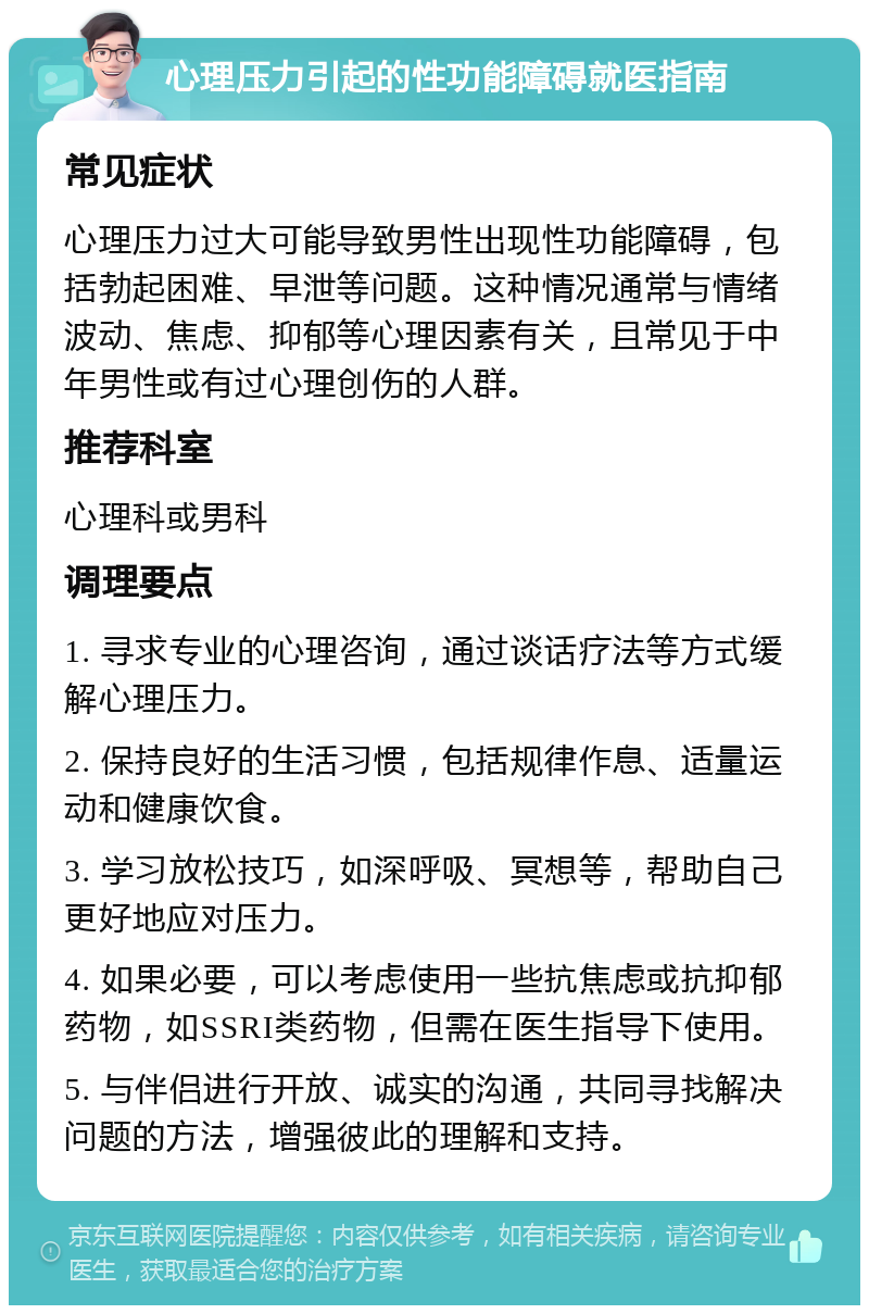 心理压力引起的性功能障碍就医指南 常见症状 心理压力过大可能导致男性出现性功能障碍，包括勃起困难、早泄等问题。这种情况通常与情绪波动、焦虑、抑郁等心理因素有关，且常见于中年男性或有过心理创伤的人群。 推荐科室 心理科或男科 调理要点 1. 寻求专业的心理咨询，通过谈话疗法等方式缓解心理压力。 2. 保持良好的生活习惯，包括规律作息、适量运动和健康饮食。 3. 学习放松技巧，如深呼吸、冥想等，帮助自己更好地应对压力。 4. 如果必要，可以考虑使用一些抗焦虑或抗抑郁药物，如SSRI类药物，但需在医生指导下使用。 5. 与伴侣进行开放、诚实的沟通，共同寻找解决问题的方法，增强彼此的理解和支持。