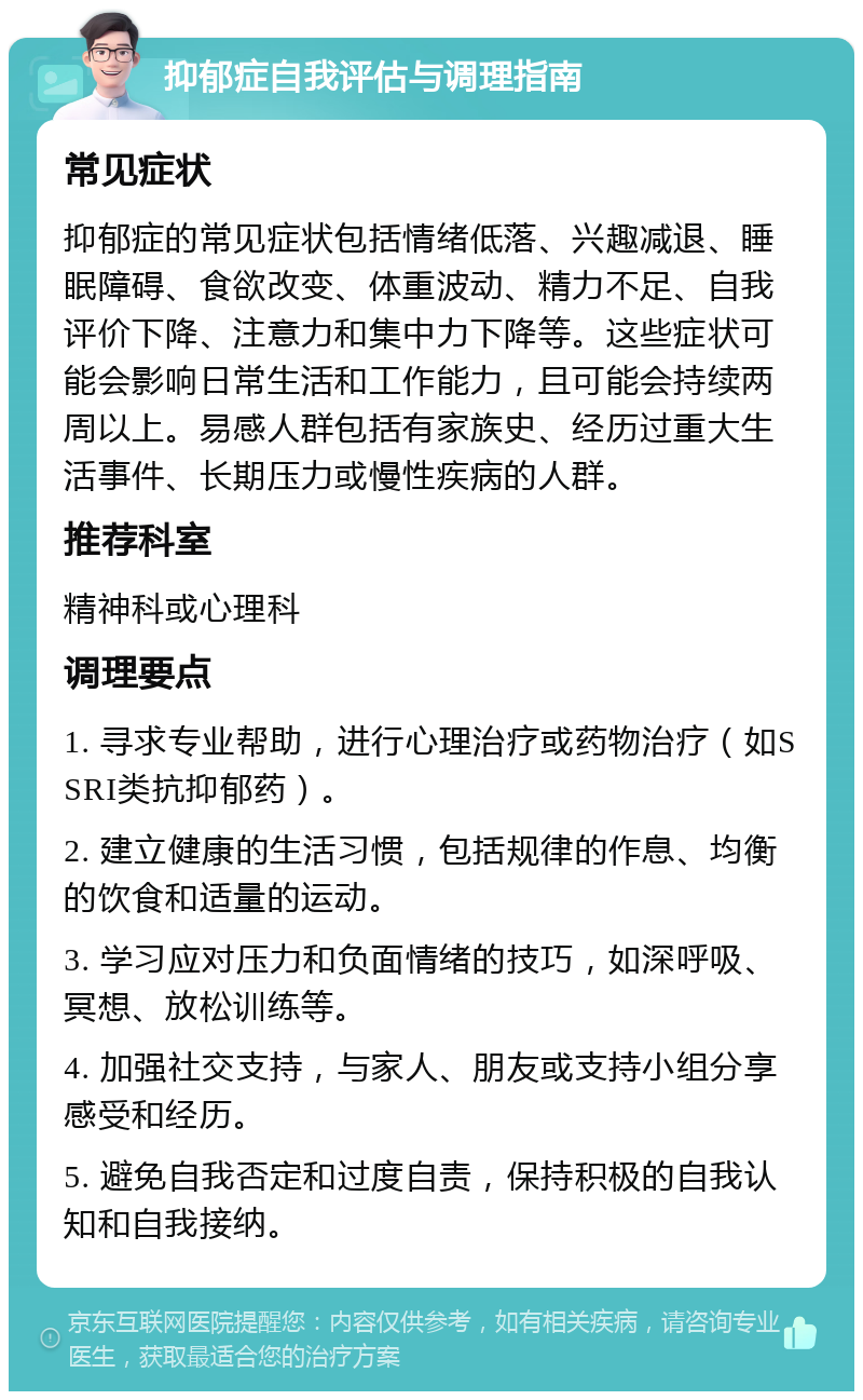 抑郁症自我评估与调理指南 常见症状 抑郁症的常见症状包括情绪低落、兴趣减退、睡眠障碍、食欲改变、体重波动、精力不足、自我评价下降、注意力和集中力下降等。这些症状可能会影响日常生活和工作能力，且可能会持续两周以上。易感人群包括有家族史、经历过重大生活事件、长期压力或慢性疾病的人群。 推荐科室 精神科或心理科 调理要点 1. 寻求专业帮助，进行心理治疗或药物治疗（如SSRI类抗抑郁药）。 2. 建立健康的生活习惯，包括规律的作息、均衡的饮食和适量的运动。 3. 学习应对压力和负面情绪的技巧，如深呼吸、冥想、放松训练等。 4. 加强社交支持，与家人、朋友或支持小组分享感受和经历。 5. 避免自我否定和过度自责，保持积极的自我认知和自我接纳。