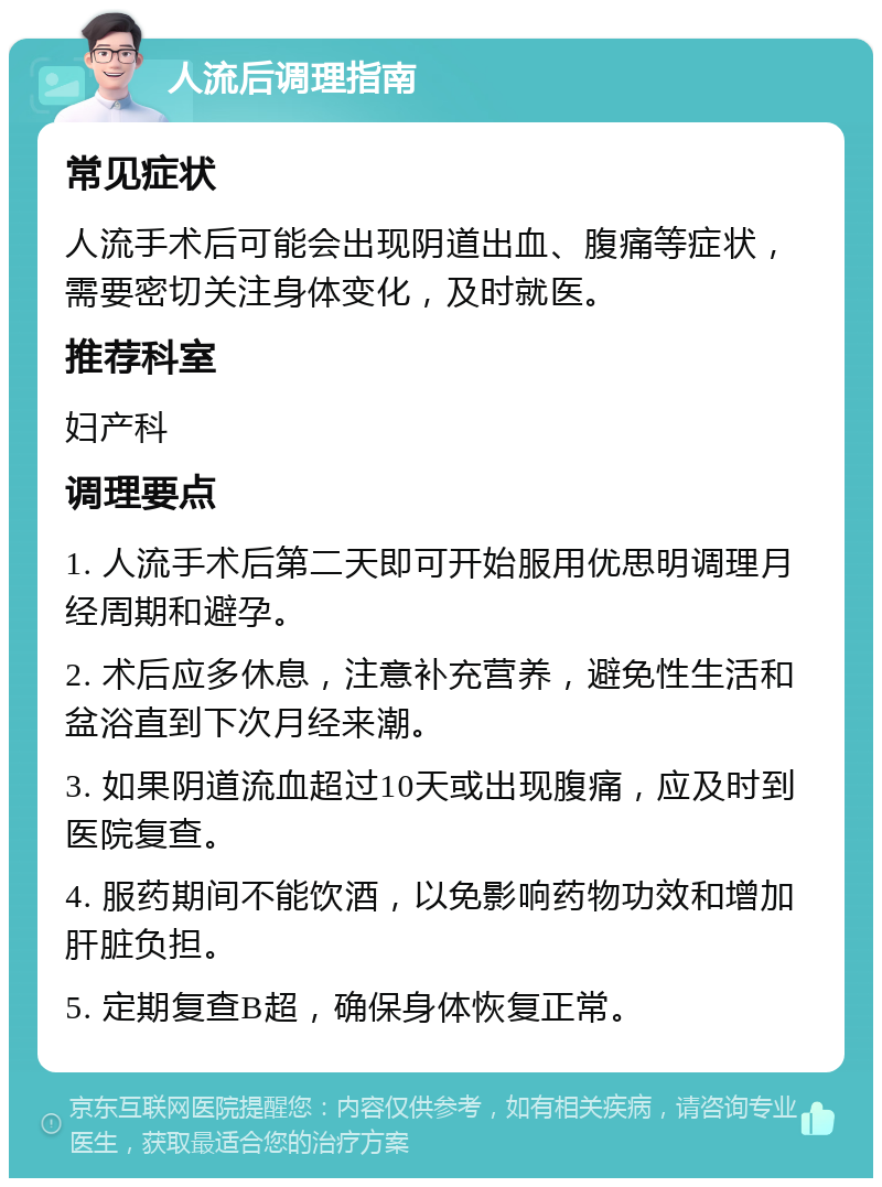 人流后调理指南 常见症状 人流手术后可能会出现阴道出血、腹痛等症状，需要密切关注身体变化，及时就医。 推荐科室 妇产科 调理要点 1. 人流手术后第二天即可开始服用优思明调理月经周期和避孕。 2. 术后应多休息，注意补充营养，避免性生活和盆浴直到下次月经来潮。 3. 如果阴道流血超过10天或出现腹痛，应及时到医院复查。 4. 服药期间不能饮酒，以免影响药物功效和增加肝脏负担。 5. 定期复查B超，确保身体恢复正常。