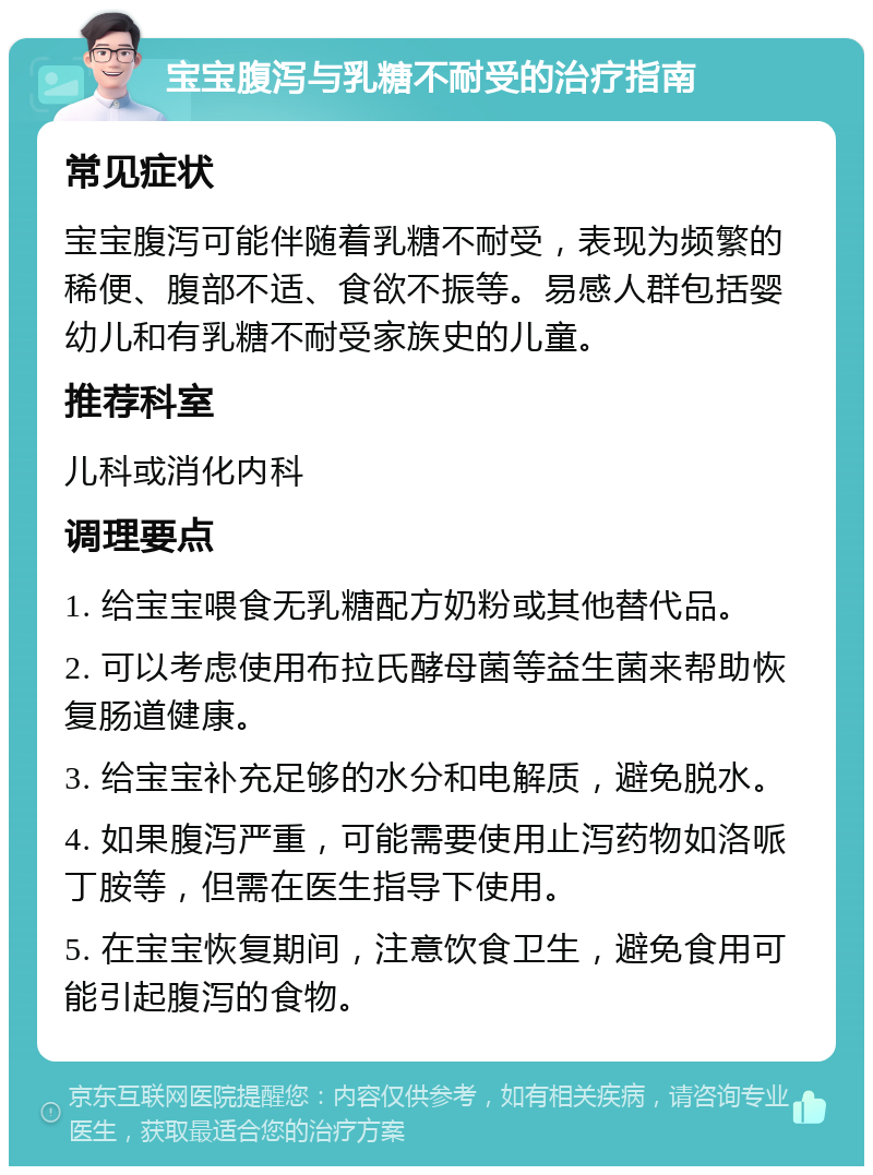 宝宝腹泻与乳糖不耐受的治疗指南 常见症状 宝宝腹泻可能伴随着乳糖不耐受，表现为频繁的稀便、腹部不适、食欲不振等。易感人群包括婴幼儿和有乳糖不耐受家族史的儿童。 推荐科室 儿科或消化内科 调理要点 1. 给宝宝喂食无乳糖配方奶粉或其他替代品。 2. 可以考虑使用布拉氏酵母菌等益生菌来帮助恢复肠道健康。 3. 给宝宝补充足够的水分和电解质，避免脱水。 4. 如果腹泻严重，可能需要使用止泻药物如洛哌丁胺等，但需在医生指导下使用。 5. 在宝宝恢复期间，注意饮食卫生，避免食用可能引起腹泻的食物。