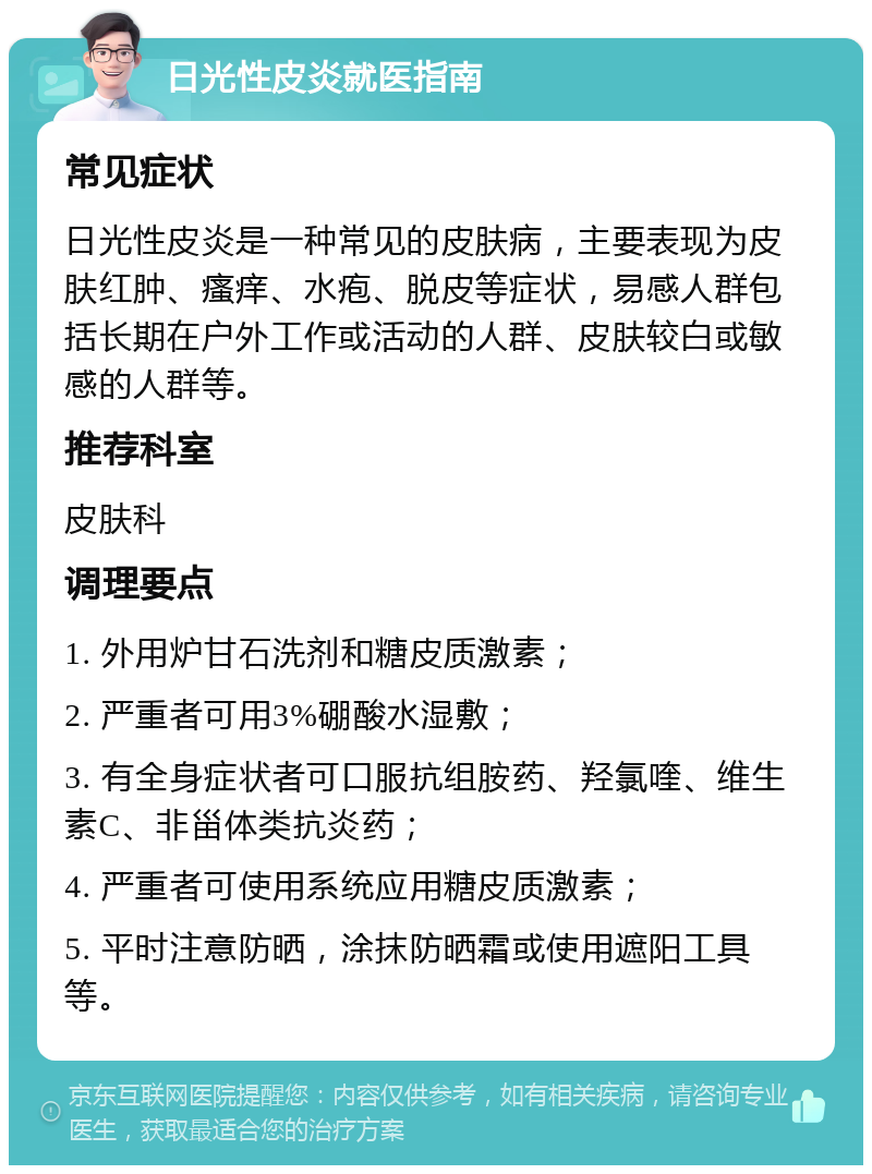 日光性皮炎就医指南 常见症状 日光性皮炎是一种常见的皮肤病，主要表现为皮肤红肿、瘙痒、水疱、脱皮等症状，易感人群包括长期在户外工作或活动的人群、皮肤较白或敏感的人群等。 推荐科室 皮肤科 调理要点 1. 外用炉甘石洗剂和糖皮质激素； 2. 严重者可用3%硼酸水湿敷； 3. 有全身症状者可口服抗组胺药、羟氯喹、维生素C、非甾体类抗炎药； 4. 严重者可使用系统应用糖皮质激素； 5. 平时注意防晒，涂抹防晒霜或使用遮阳工具等。