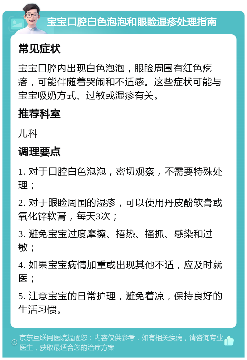 宝宝口腔白色泡泡和眼睑湿疹处理指南 常见症状 宝宝口腔内出现白色泡泡，眼睑周围有红色疙瘩，可能伴随着哭闹和不适感。这些症状可能与宝宝吸奶方式、过敏或湿疹有关。 推荐科室 儿科 调理要点 1. 对于口腔白色泡泡，密切观察，不需要特殊处理； 2. 对于眼睑周围的湿疹，可以使用丹皮酚软膏或氧化锌软膏，每天3次； 3. 避免宝宝过度摩擦、捂热、搔抓、感染和过敏； 4. 如果宝宝病情加重或出现其他不适，应及时就医； 5. 注意宝宝的日常护理，避免着凉，保持良好的生活习惯。