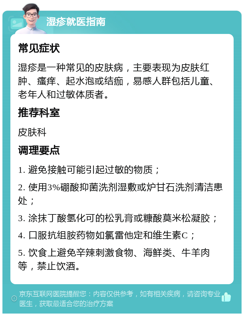 湿疹就医指南 常见症状 湿疹是一种常见的皮肤病，主要表现为皮肤红肿、瘙痒、起水泡或结痂，易感人群包括儿童、老年人和过敏体质者。 推荐科室 皮肤科 调理要点 1. 避免接触可能引起过敏的物质； 2. 使用3%硼酸抑菌洗剂湿敷或炉甘石洗剂清洁患处； 3. 涂抹丁酸氢化可的松乳膏或糠酸莫米松凝胶； 4. 口服抗组胺药物如氯雷他定和维生素C； 5. 饮食上避免辛辣刺激食物、海鲜类、牛羊肉等，禁止饮酒。