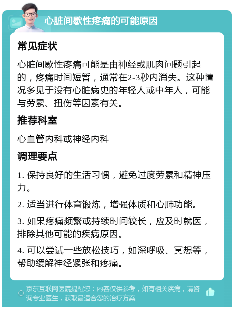 心脏间歇性疼痛的可能原因 常见症状 心脏间歇性疼痛可能是由神经或肌肉问题引起的，疼痛时间短暂，通常在2-3秒内消失。这种情况多见于没有心脏病史的年轻人或中年人，可能与劳累、扭伤等因素有关。 推荐科室 心血管内科或神经内科 调理要点 1. 保持良好的生活习惯，避免过度劳累和精神压力。 2. 适当进行体育锻炼，增强体质和心肺功能。 3. 如果疼痛频繁或持续时间较长，应及时就医，排除其他可能的疾病原因。 4. 可以尝试一些放松技巧，如深呼吸、冥想等，帮助缓解神经紧张和疼痛。