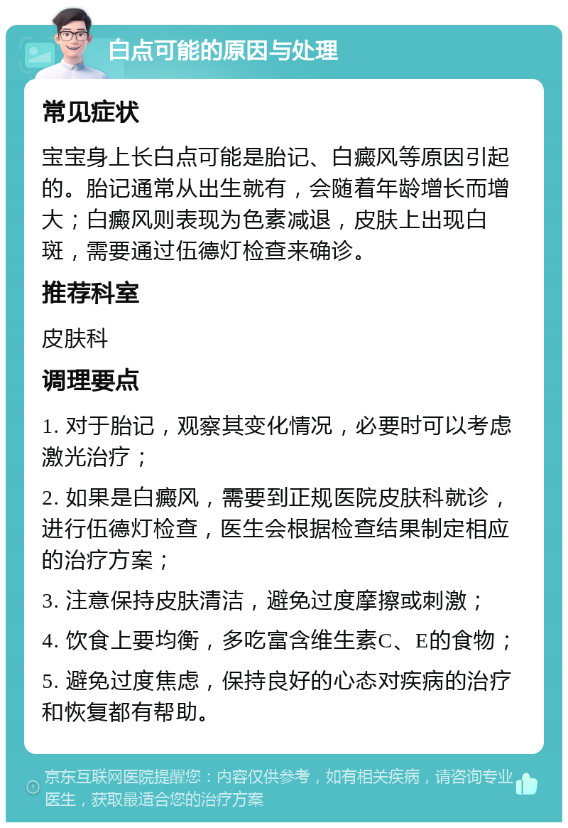 白点可能的原因与处理 常见症状 宝宝身上长白点可能是胎记、白癜风等原因引起的。胎记通常从出生就有，会随着年龄增长而增大；白癜风则表现为色素减退，皮肤上出现白斑，需要通过伍德灯检查来确诊。 推荐科室 皮肤科 调理要点 1. 对于胎记，观察其变化情况，必要时可以考虑激光治疗； 2. 如果是白癜风，需要到正规医院皮肤科就诊，进行伍德灯检查，医生会根据检查结果制定相应的治疗方案； 3. 注意保持皮肤清洁，避免过度摩擦或刺激； 4. 饮食上要均衡，多吃富含维生素C、E的食物； 5. 避免过度焦虑，保持良好的心态对疾病的治疗和恢复都有帮助。