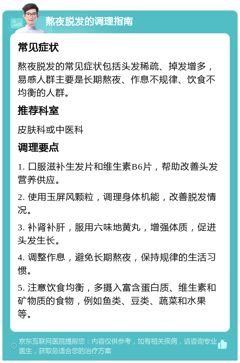 熬夜脱发的调理指南 常见症状 熬夜脱发的常见症状包括头发稀疏、掉发增多，易感人群主要是长期熬夜、作息不规律、饮食不均衡的人群。 推荐科室 皮肤科或中医科 调理要点 1. 口服滋补生发片和维生素B6片，帮助改善头发营养供应。 2. 使用玉屏风颗粒，调理身体机能，改善脱发情况。 3. 补肾补肝，服用六味地黄丸，增强体质，促进头发生长。 4. 调整作息，避免长期熬夜，保持规律的生活习惯。 5. 注意饮食均衡，多摄入富含蛋白质、维生素和矿物质的食物，例如鱼类、豆类、蔬菜和水果等。