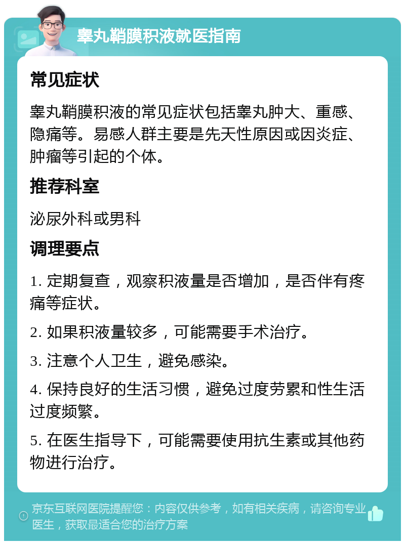 睾丸鞘膜积液就医指南 常见症状 睾丸鞘膜积液的常见症状包括睾丸肿大、重感、隐痛等。易感人群主要是先天性原因或因炎症、肿瘤等引起的个体。 推荐科室 泌尿外科或男科 调理要点 1. 定期复查，观察积液量是否增加，是否伴有疼痛等症状。 2. 如果积液量较多，可能需要手术治疗。 3. 注意个人卫生，避免感染。 4. 保持良好的生活习惯，避免过度劳累和性生活过度频繁。 5. 在医生指导下，可能需要使用抗生素或其他药物进行治疗。