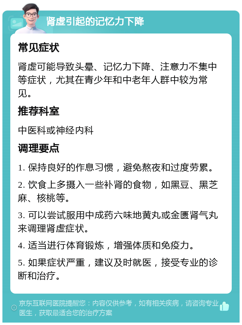 肾虚引起的记忆力下降 常见症状 肾虚可能导致头晕、记忆力下降、注意力不集中等症状，尤其在青少年和中老年人群中较为常见。 推荐科室 中医科或神经内科 调理要点 1. 保持良好的作息习惯，避免熬夜和过度劳累。 2. 饮食上多摄入一些补肾的食物，如黑豆、黑芝麻、核桃等。 3. 可以尝试服用中成药六味地黄丸或金匮肾气丸来调理肾虚症状。 4. 适当进行体育锻炼，增强体质和免疫力。 5. 如果症状严重，建议及时就医，接受专业的诊断和治疗。