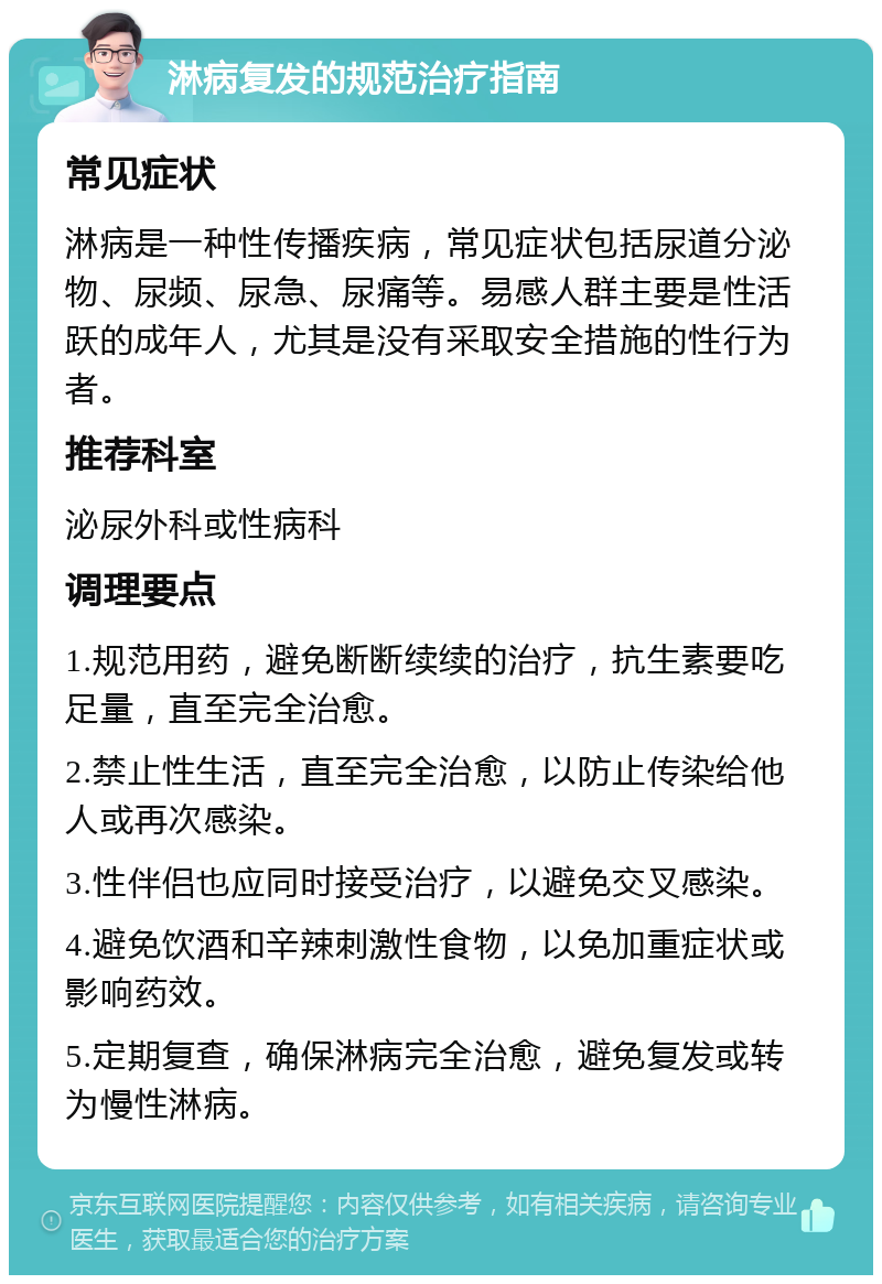 淋病复发的规范治疗指南 常见症状 淋病是一种性传播疾病，常见症状包括尿道分泌物、尿频、尿急、尿痛等。易感人群主要是性活跃的成年人，尤其是没有采取安全措施的性行为者。 推荐科室 泌尿外科或性病科 调理要点 1.规范用药，避免断断续续的治疗，抗生素要吃足量，直至完全治愈。 2.禁止性生活，直至完全治愈，以防止传染给他人或再次感染。 3.性伴侣也应同时接受治疗，以避免交叉感染。 4.避免饮酒和辛辣刺激性食物，以免加重症状或影响药效。 5.定期复查，确保淋病完全治愈，避免复发或转为慢性淋病。