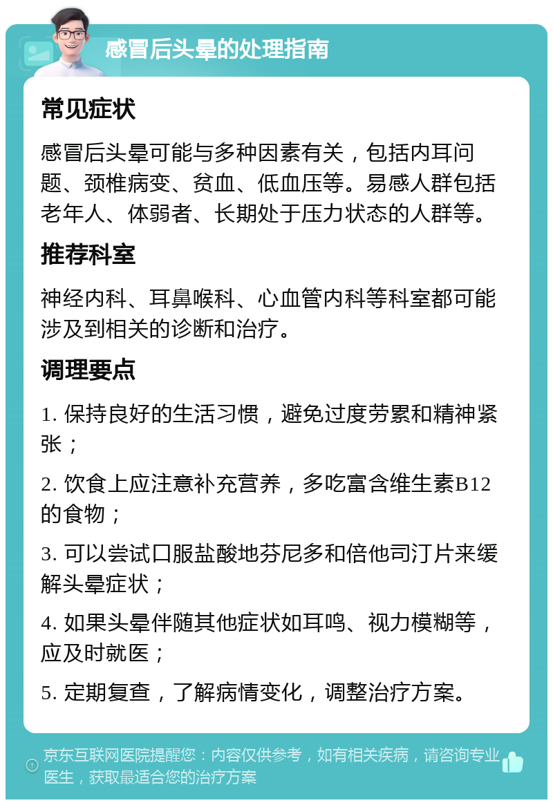 感冒后头晕的处理指南 常见症状 感冒后头晕可能与多种因素有关，包括内耳问题、颈椎病变、贫血、低血压等。易感人群包括老年人、体弱者、长期处于压力状态的人群等。 推荐科室 神经内科、耳鼻喉科、心血管内科等科室都可能涉及到相关的诊断和治疗。 调理要点 1. 保持良好的生活习惯，避免过度劳累和精神紧张； 2. 饮食上应注意补充营养，多吃富含维生素B12的食物； 3. 可以尝试口服盐酸地芬尼多和倍他司汀片来缓解头晕症状； 4. 如果头晕伴随其他症状如耳鸣、视力模糊等，应及时就医； 5. 定期复查，了解病情变化，调整治疗方案。