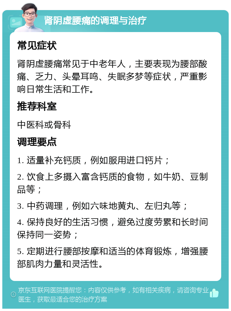 肾阴虚腰痛的调理与治疗 常见症状 肾阴虚腰痛常见于中老年人，主要表现为腰部酸痛、乏力、头晕耳鸣、失眠多梦等症状，严重影响日常生活和工作。 推荐科室 中医科或骨科 调理要点 1. 适量补充钙质，例如服用进口钙片； 2. 饮食上多摄入富含钙质的食物，如牛奶、豆制品等； 3. 中药调理，例如六味地黄丸、左归丸等； 4. 保持良好的生活习惯，避免过度劳累和长时间保持同一姿势； 5. 定期进行腰部按摩和适当的体育锻炼，增强腰部肌肉力量和灵活性。