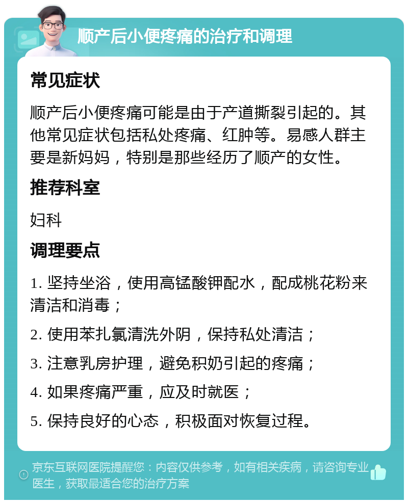 顺产后小便疼痛的治疗和调理 常见症状 顺产后小便疼痛可能是由于产道撕裂引起的。其他常见症状包括私处疼痛、红肿等。易感人群主要是新妈妈，特别是那些经历了顺产的女性。 推荐科室 妇科 调理要点 1. 坚持坐浴，使用高锰酸钾配水，配成桃花粉来清洁和消毒； 2. 使用苯扎氯清洗外阴，保持私处清洁； 3. 注意乳房护理，避免积奶引起的疼痛； 4. 如果疼痛严重，应及时就医； 5. 保持良好的心态，积极面对恢复过程。