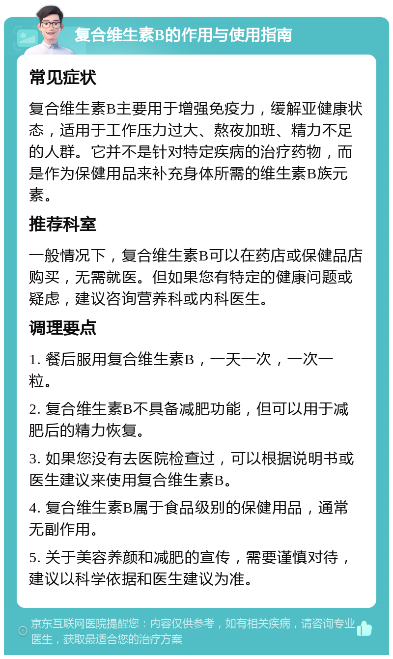 复合维生素B的作用与使用指南 常见症状 复合维生素B主要用于增强免疫力，缓解亚健康状态，适用于工作压力过大、熬夜加班、精力不足的人群。它并不是针对特定疾病的治疗药物，而是作为保健用品来补充身体所需的维生素B族元素。 推荐科室 一般情况下，复合维生素B可以在药店或保健品店购买，无需就医。但如果您有特定的健康问题或疑虑，建议咨询营养科或内科医生。 调理要点 1. 餐后服用复合维生素B，一天一次，一次一粒。 2. 复合维生素B不具备减肥功能，但可以用于减肥后的精力恢复。 3. 如果您没有去医院检查过，可以根据说明书或医生建议来使用复合维生素B。 4. 复合维生素B属于食品级别的保健用品，通常无副作用。 5. 关于美容养颜和减肥的宣传，需要谨慎对待，建议以科学依据和医生建议为准。