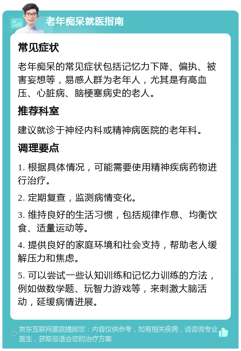 老年痴呆就医指南 常见症状 老年痴呆的常见症状包括记忆力下降、偏执、被害妄想等，易感人群为老年人，尤其是有高血压、心脏病、脑梗塞病史的老人。 推荐科室 建议就诊于神经内科或精神病医院的老年科。 调理要点 1. 根据具体情况，可能需要使用精神疾病药物进行治疗。 2. 定期复查，监测病情变化。 3. 维持良好的生活习惯，包括规律作息、均衡饮食、适量运动等。 4. 提供良好的家庭环境和社会支持，帮助老人缓解压力和焦虑。 5. 可以尝试一些认知训练和记忆力训练的方法，例如做数学题、玩智力游戏等，来刺激大脑活动，延缓病情进展。