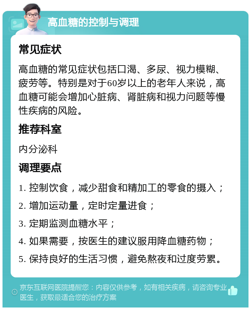 高血糖的控制与调理 常见症状 高血糖的常见症状包括口渴、多尿、视力模糊、疲劳等。特别是对于60岁以上的老年人来说，高血糖可能会增加心脏病、肾脏病和视力问题等慢性疾病的风险。 推荐科室 内分泌科 调理要点 1. 控制饮食，减少甜食和精加工的零食的摄入； 2. 增加运动量，定时定量进食； 3. 定期监测血糖水平； 4. 如果需要，按医生的建议服用降血糖药物； 5. 保持良好的生活习惯，避免熬夜和过度劳累。