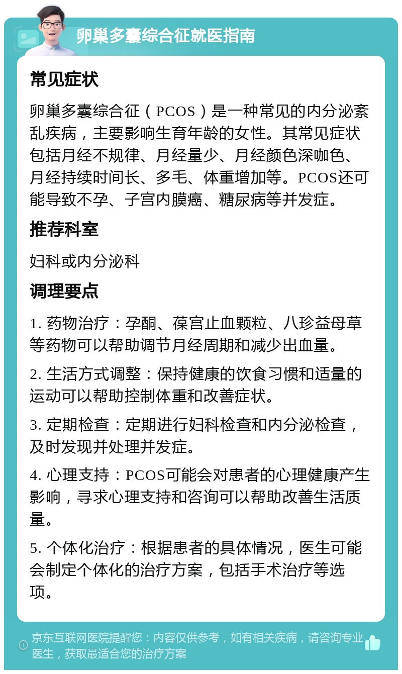 卵巢多囊综合征就医指南 常见症状 卵巢多囊综合征（PCOS）是一种常见的内分泌紊乱疾病，主要影响生育年龄的女性。其常见症状包括月经不规律、月经量少、月经颜色深咖色、月经持续时间长、多毛、体重增加等。PCOS还可能导致不孕、子宫内膜癌、糖尿病等并发症。 推荐科室 妇科或内分泌科 调理要点 1. 药物治疗：孕酮、葆宫止血颗粒、八珍益母草等药物可以帮助调节月经周期和减少出血量。 2. 生活方式调整：保持健康的饮食习惯和适量的运动可以帮助控制体重和改善症状。 3. 定期检查：定期进行妇科检查和内分泌检查，及时发现并处理并发症。 4. 心理支持：PCOS可能会对患者的心理健康产生影响，寻求心理支持和咨询可以帮助改善生活质量。 5. 个体化治疗：根据患者的具体情况，医生可能会制定个体化的治疗方案，包括手术治疗等选项。