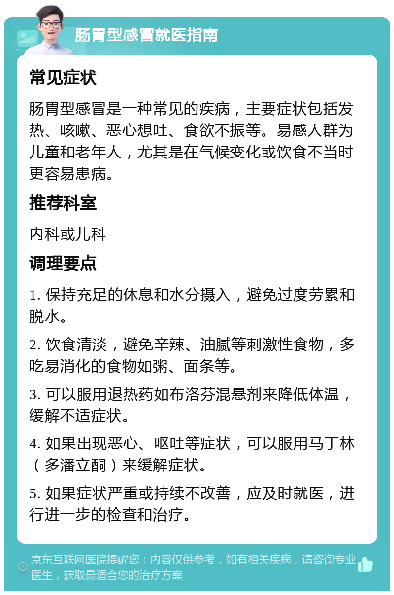 肠胃型感冒就医指南 常见症状 肠胃型感冒是一种常见的疾病，主要症状包括发热、咳嗽、恶心想吐、食欲不振等。易感人群为儿童和老年人，尤其是在气候变化或饮食不当时更容易患病。 推荐科室 内科或儿科 调理要点 1. 保持充足的休息和水分摄入，避免过度劳累和脱水。 2. 饮食清淡，避免辛辣、油腻等刺激性食物，多吃易消化的食物如粥、面条等。 3. 可以服用退热药如布洛芬混悬剂来降低体温，缓解不适症状。 4. 如果出现恶心、呕吐等症状，可以服用马丁林（多潘立酮）来缓解症状。 5. 如果症状严重或持续不改善，应及时就医，进行进一步的检查和治疗。