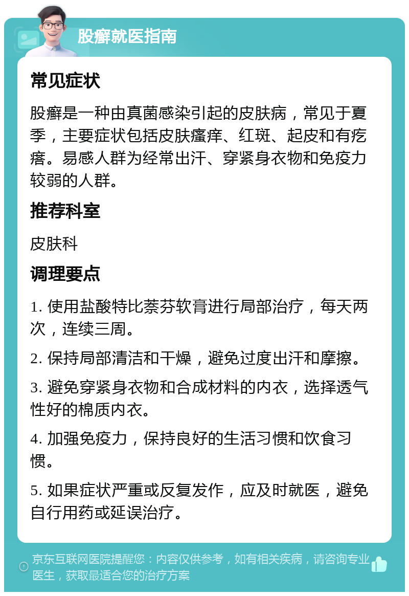 股癣就医指南 常见症状 股癣是一种由真菌感染引起的皮肤病，常见于夏季，主要症状包括皮肤瘙痒、红斑、起皮和有疙瘩。易感人群为经常出汗、穿紧身衣物和免疫力较弱的人群。 推荐科室 皮肤科 调理要点 1. 使用盐酸特比萘芬软膏进行局部治疗，每天两次，连续三周。 2. 保持局部清洁和干燥，避免过度出汗和摩擦。 3. 避免穿紧身衣物和合成材料的内衣，选择透气性好的棉质内衣。 4. 加强免疫力，保持良好的生活习惯和饮食习惯。 5. 如果症状严重或反复发作，应及时就医，避免自行用药或延误治疗。