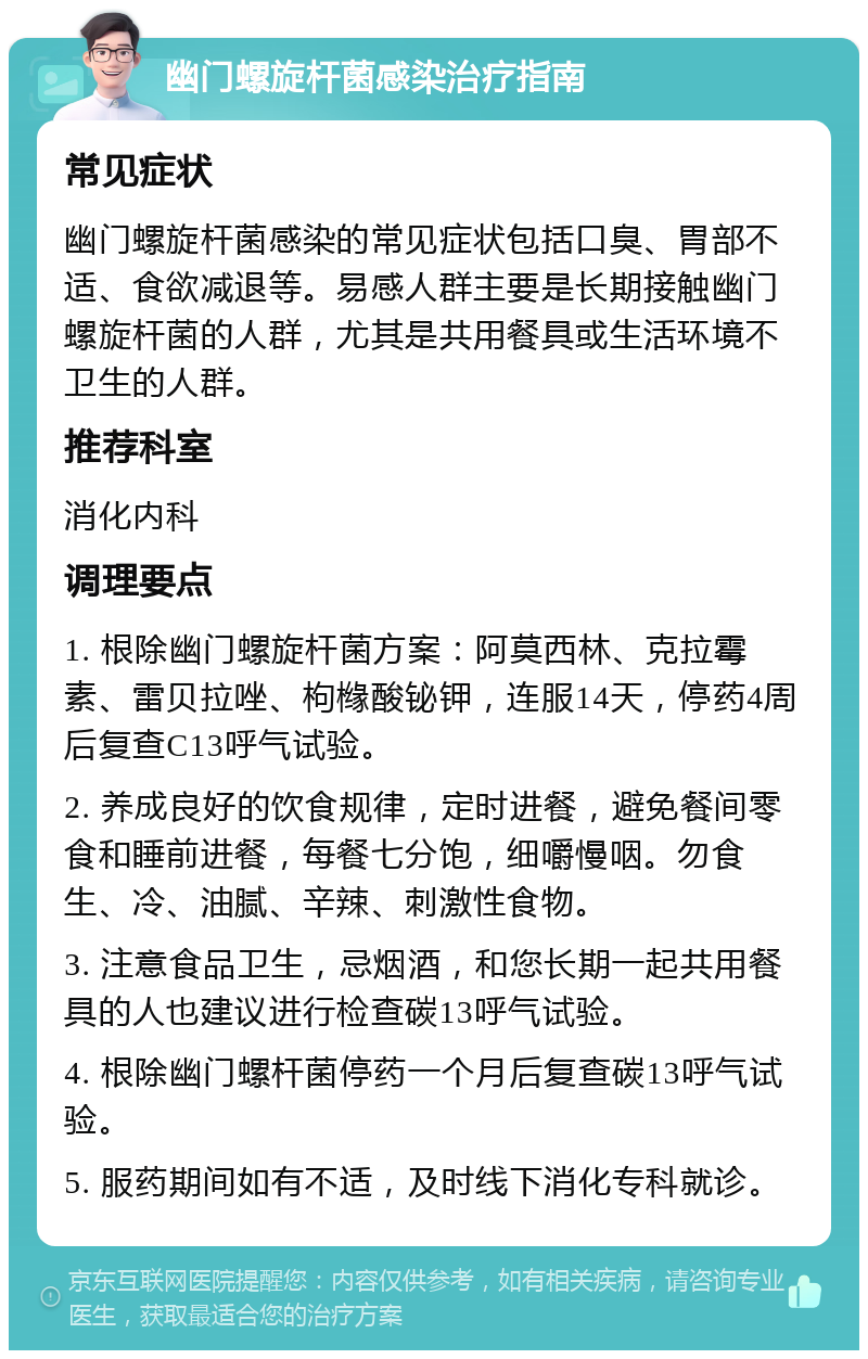 幽门螺旋杆菌感染治疗指南 常见症状 幽门螺旋杆菌感染的常见症状包括口臭、胃部不适、食欲减退等。易感人群主要是长期接触幽门螺旋杆菌的人群，尤其是共用餐具或生活环境不卫生的人群。 推荐科室 消化内科 调理要点 1. 根除幽门螺旋杆菌方案：阿莫西林、克拉霉素、雷贝拉唑、枸橼酸铋钾，连服14天，停药4周后复查C13呼气试验。 2. 养成良好的饮食规律，定时进餐，避免餐间零食和睡前进餐，每餐七分饱，细嚼慢咽。勿食生、冷、油腻、辛辣、刺激性食物。 3. 注意食品卫生，忌烟酒，和您长期一起共用餐具的人也建议进行检查碳13呼气试验。 4. 根除幽门螺杆菌停药一个月后复查碳13呼气试验。 5. 服药期间如有不适，及时线下消化专科就诊。