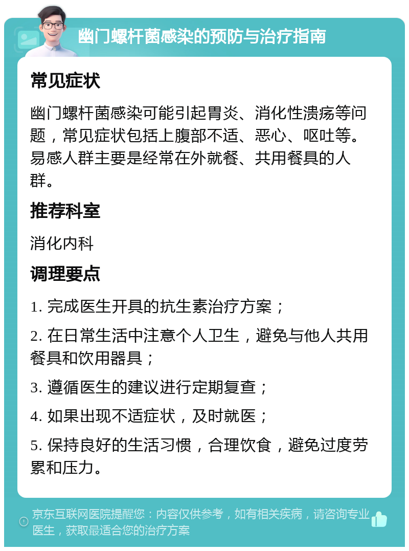 幽门螺杆菌感染的预防与治疗指南 常见症状 幽门螺杆菌感染可能引起胃炎、消化性溃疡等问题，常见症状包括上腹部不适、恶心、呕吐等。易感人群主要是经常在外就餐、共用餐具的人群。 推荐科室 消化内科 调理要点 1. 完成医生开具的抗生素治疗方案； 2. 在日常生活中注意个人卫生，避免与他人共用餐具和饮用器具； 3. 遵循医生的建议进行定期复查； 4. 如果出现不适症状，及时就医； 5. 保持良好的生活习惯，合理饮食，避免过度劳累和压力。