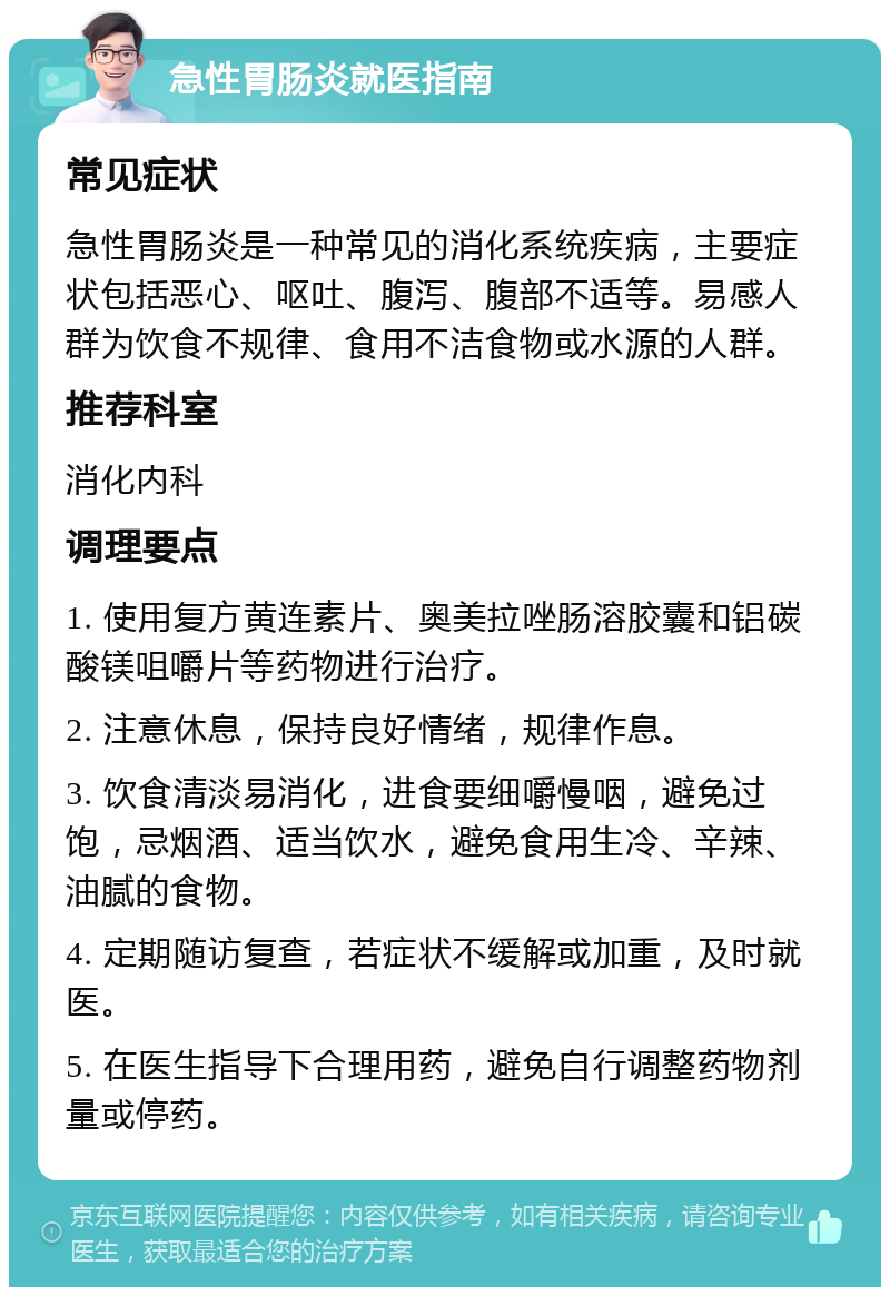 急性胃肠炎就医指南 常见症状 急性胃肠炎是一种常见的消化系统疾病，主要症状包括恶心、呕吐、腹泻、腹部不适等。易感人群为饮食不规律、食用不洁食物或水源的人群。 推荐科室 消化内科 调理要点 1. 使用复方黄连素片、奥美拉唑肠溶胶囊和铝碳酸镁咀嚼片等药物进行治疗。 2. 注意休息，保持良好情绪，规律作息。 3. 饮食清淡易消化，进食要细嚼慢咽，避免过饱，忌烟酒、适当饮水，避免食用生冷、辛辣、油腻的食物。 4. 定期随访复查，若症状不缓解或加重，及时就医。 5. 在医生指导下合理用药，避免自行调整药物剂量或停药。