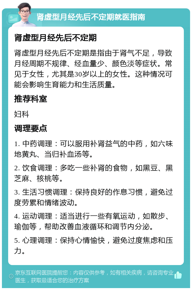 肾虚型月经先后不定期就医指南 肾虚型月经先后不定期 肾虚型月经先后不定期是指由于肾气不足，导致月经周期不规律、经血量少、颜色淡等症状。常见于女性，尤其是30岁以上的女性。这种情况可能会影响生育能力和生活质量。 推荐科室 妇科 调理要点 1. 中药调理：可以服用补肾益气的中药，如六味地黄丸、当归补血汤等。 2. 饮食调理：多吃一些补肾的食物，如黑豆、黑芝麻、核桃等。 3. 生活习惯调理：保持良好的作息习惯，避免过度劳累和情绪波动。 4. 运动调理：适当进行一些有氧运动，如散步、瑜伽等，帮助改善血液循环和调节内分泌。 5. 心理调理：保持心情愉快，避免过度焦虑和压力。