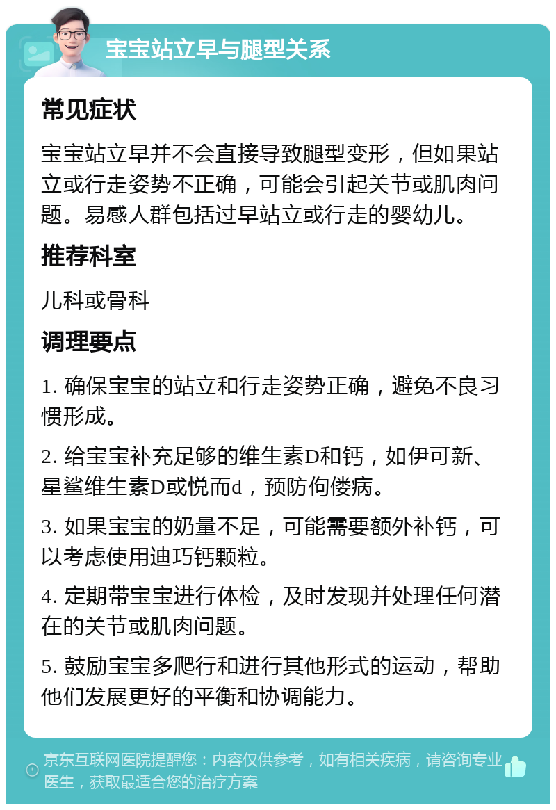 宝宝站立早与腿型关系 常见症状 宝宝站立早并不会直接导致腿型变形，但如果站立或行走姿势不正确，可能会引起关节或肌肉问题。易感人群包括过早站立或行走的婴幼儿。 推荐科室 儿科或骨科 调理要点 1. 确保宝宝的站立和行走姿势正确，避免不良习惯形成。 2. 给宝宝补充足够的维生素D和钙，如伊可新、星鲨维生素D或悦而d，预防佝偻病。 3. 如果宝宝的奶量不足，可能需要额外补钙，可以考虑使用迪巧钙颗粒。 4. 定期带宝宝进行体检，及时发现并处理任何潜在的关节或肌肉问题。 5. 鼓励宝宝多爬行和进行其他形式的运动，帮助他们发展更好的平衡和协调能力。