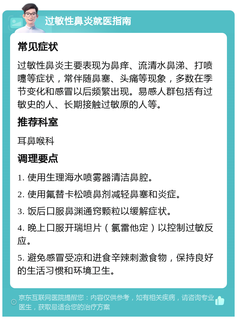 过敏性鼻炎就医指南 常见症状 过敏性鼻炎主要表现为鼻痒、流清水鼻涕、打喷嚏等症状，常伴随鼻塞、头痛等现象，多数在季节变化和感冒以后频繁出现。易感人群包括有过敏史的人、长期接触过敏原的人等。 推荐科室 耳鼻喉科 调理要点 1. 使用生理海水喷雾器清洁鼻腔。 2. 使用氟替卡松喷鼻剂减轻鼻塞和炎症。 3. 饭后口服鼻渊通窍颗粒以缓解症状。 4. 晚上口服开瑞坦片（氯雷他定）以控制过敏反应。 5. 避免感冒受凉和进食辛辣刺激食物，保持良好的生活习惯和环境卫生。