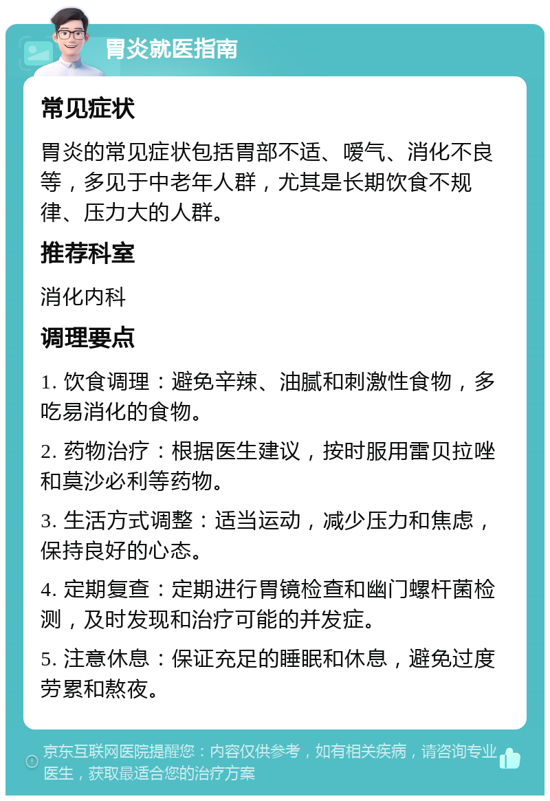 胃炎就医指南 常见症状 胃炎的常见症状包括胃部不适、嗳气、消化不良等，多见于中老年人群，尤其是长期饮食不规律、压力大的人群。 推荐科室 消化内科 调理要点 1. 饮食调理：避免辛辣、油腻和刺激性食物，多吃易消化的食物。 2. 药物治疗：根据医生建议，按时服用雷贝拉唑和莫沙必利等药物。 3. 生活方式调整：适当运动，减少压力和焦虑，保持良好的心态。 4. 定期复查：定期进行胃镜检查和幽门螺杆菌检测，及时发现和治疗可能的并发症。 5. 注意休息：保证充足的睡眠和休息，避免过度劳累和熬夜。