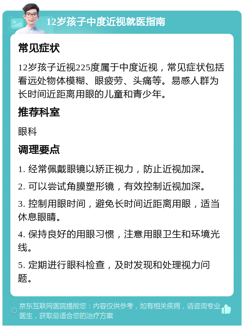 12岁孩子中度近视就医指南 常见症状 12岁孩子近视225度属于中度近视，常见症状包括看远处物体模糊、眼疲劳、头痛等。易感人群为长时间近距离用眼的儿童和青少年。 推荐科室 眼科 调理要点 1. 经常佩戴眼镜以矫正视力，防止近视加深。 2. 可以尝试角膜塑形镜，有效控制近视加深。 3. 控制用眼时间，避免长时间近距离用眼，适当休息眼睛。 4. 保持良好的用眼习惯，注意用眼卫生和环境光线。 5. 定期进行眼科检查，及时发现和处理视力问题。