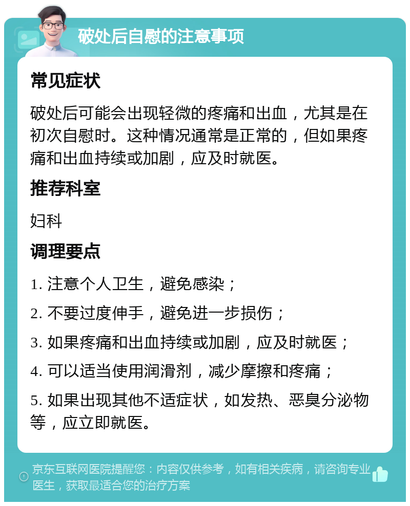 破处后自慰的注意事项 常见症状 破处后可能会出现轻微的疼痛和出血，尤其是在初次自慰时。这种情况通常是正常的，但如果疼痛和出血持续或加剧，应及时就医。 推荐科室 妇科 调理要点 1. 注意个人卫生，避免感染； 2. 不要过度伸手，避免进一步损伤； 3. 如果疼痛和出血持续或加剧，应及时就医； 4. 可以适当使用润滑剂，减少摩擦和疼痛； 5. 如果出现其他不适症状，如发热、恶臭分泌物等，应立即就医。