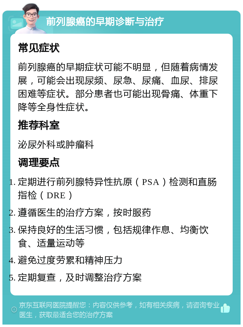 前列腺癌的早期诊断与治疗 常见症状 前列腺癌的早期症状可能不明显，但随着病情发展，可能会出现尿频、尿急、尿痛、血尿、排尿困难等症状。部分患者也可能出现骨痛、体重下降等全身性症状。 推荐科室 泌尿外科或肿瘤科 调理要点 定期进行前列腺特异性抗原（PSA）检测和直肠指检（DRE） 遵循医生的治疗方案，按时服药 保持良好的生活习惯，包括规律作息、均衡饮食、适量运动等 避免过度劳累和精神压力 定期复查，及时调整治疗方案