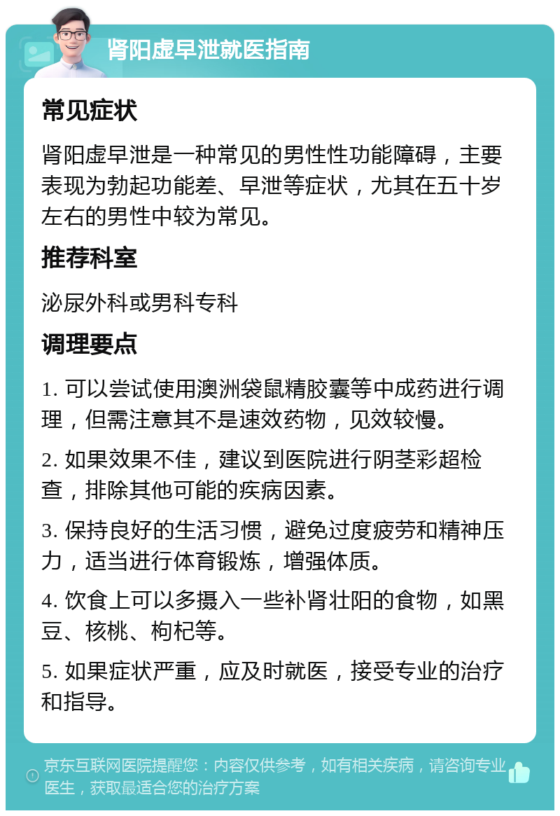 肾阳虚早泄就医指南 常见症状 肾阳虚早泄是一种常见的男性性功能障碍，主要表现为勃起功能差、早泄等症状，尤其在五十岁左右的男性中较为常见。 推荐科室 泌尿外科或男科专科 调理要点 1. 可以尝试使用澳洲袋鼠精胶囊等中成药进行调理，但需注意其不是速效药物，见效较慢。 2. 如果效果不佳，建议到医院进行阴茎彩超检查，排除其他可能的疾病因素。 3. 保持良好的生活习惯，避免过度疲劳和精神压力，适当进行体育锻炼，增强体质。 4. 饮食上可以多摄入一些补肾壮阳的食物，如黑豆、核桃、枸杞等。 5. 如果症状严重，应及时就医，接受专业的治疗和指导。