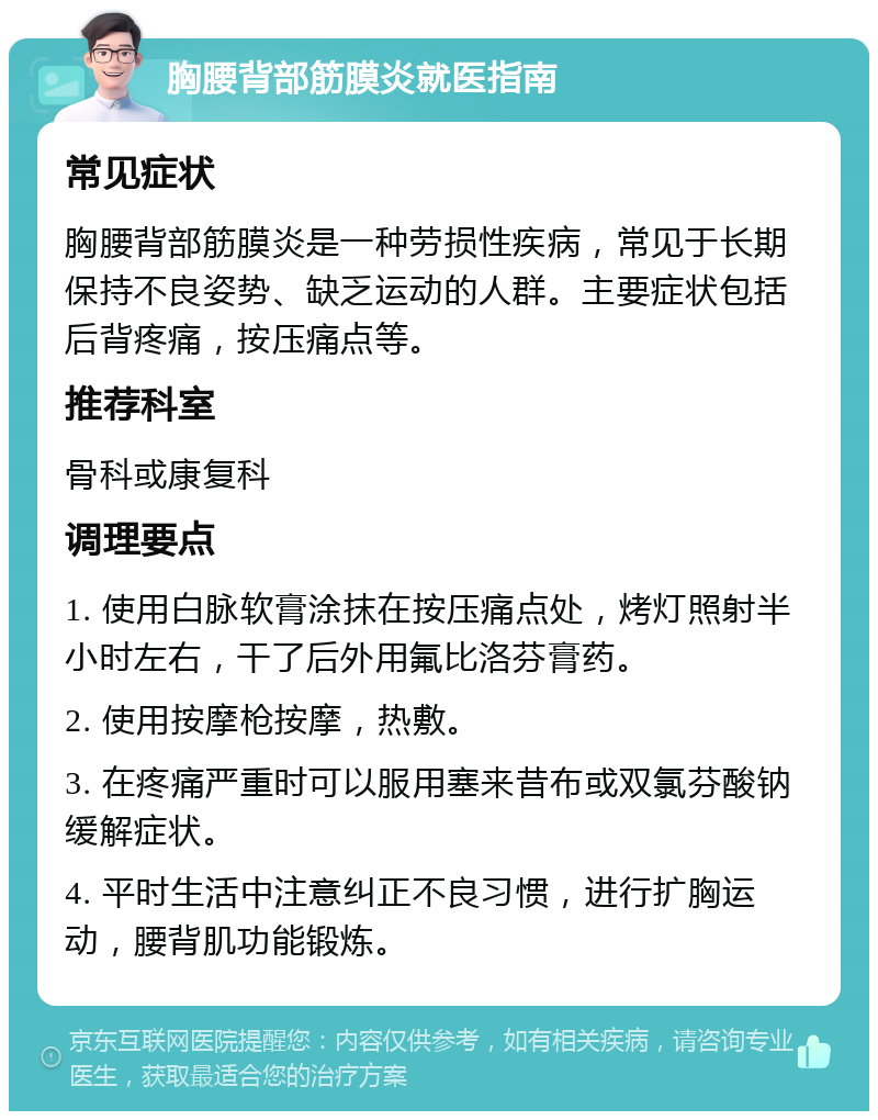 胸腰背部筋膜炎就医指南 常见症状 胸腰背部筋膜炎是一种劳损性疾病，常见于长期保持不良姿势、缺乏运动的人群。主要症状包括后背疼痛，按压痛点等。 推荐科室 骨科或康复科 调理要点 1. 使用白脉软膏涂抹在按压痛点处，烤灯照射半小时左右，干了后外用氟比洛芬膏药。 2. 使用按摩枪按摩，热敷。 3. 在疼痛严重时可以服用塞来昔布或双氯芬酸钠缓解症状。 4. 平时生活中注意纠正不良习惯，进行扩胸运动，腰背肌功能锻炼。