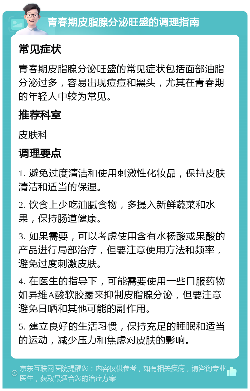 青春期皮脂腺分泌旺盛的调理指南 常见症状 青春期皮脂腺分泌旺盛的常见症状包括面部油脂分泌过多，容易出现痘痘和黑头，尤其在青春期的年轻人中较为常见。 推荐科室 皮肤科 调理要点 1. 避免过度清洁和使用刺激性化妆品，保持皮肤清洁和适当的保湿。 2. 饮食上少吃油腻食物，多摄入新鲜蔬菜和水果，保持肠道健康。 3. 如果需要，可以考虑使用含有水杨酸或果酸的产品进行局部治疗，但要注意使用方法和频率，避免过度刺激皮肤。 4. 在医生的指导下，可能需要使用一些口服药物如异维A酸软胶囊来抑制皮脂腺分泌，但要注意避免日晒和其他可能的副作用。 5. 建立良好的生活习惯，保持充足的睡眠和适当的运动，减少压力和焦虑对皮肤的影响。